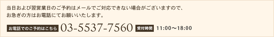 当日および翌営業日のご予約はメールでご対応できない場合がございますので、お急ぎの方はお電話にてお願いいたします。