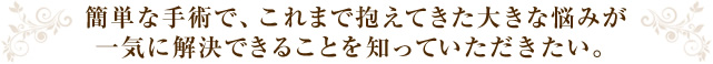 簡単な手術で、これまで抱えてきた大きな悩みが 一気に解決できることを知っていただきたい。