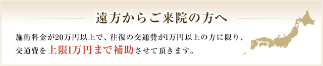 遠方からご来院の方へ 施術料金が20万円以上で、往復の交通費が1万円以上の方に限り、交通費を上限1万円まで補助させて頂きます。